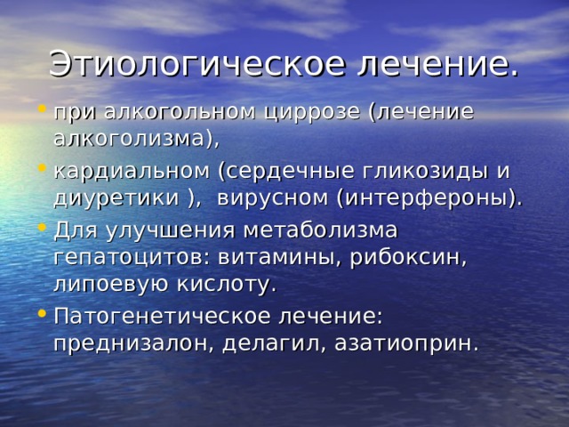 Этиологическое лечение. при алкогольном циррозе (лечение алкоголизма), кардиальном (сердечные гликозиды и диуретики ), вирусном (интерфероны). Для улучшения метаболизма гепатоцитов: витамины, рибоксин, липоевую кислоту. Патогенетическое лечение: преднизалон, делагил, азатиоприн.    