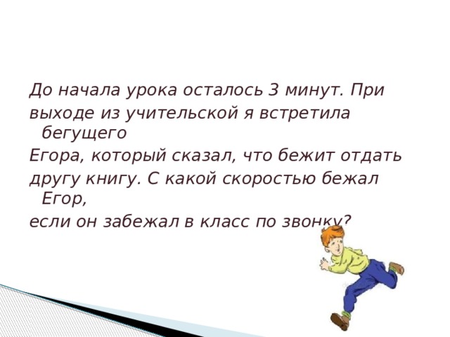 До начала урока осталось 3 минут. При выходе из учительской я встретила бегущего Егора, который сказал, что бежит отдать другу книгу. С какой скоростью бежал Егор, если он забежал в класс по звонку? 
