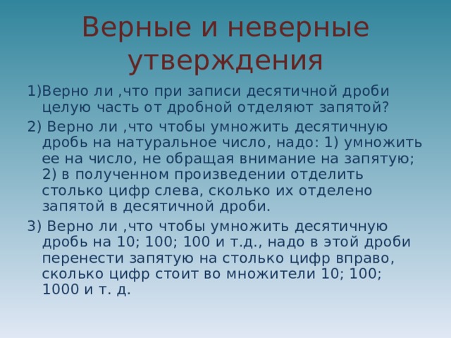 Верные и неверные утверждения 1)Верно ли ,что при записи десятичной дроби целую часть от дробной отделяют запятой? 2) Верно ли ,что чтобы умножить десятичную дробь на натуральное число, надо: 1) умножить ее на число, не обращая внимание на запятую; 2) в полученном произведении отделить столько цифр слева, сколько их отделено запятой в десятичной дроби. 3) Верно ли ,что чтобы умножить десятичную дробь на 10; 100; 100 и т.д., надо в этой дроби перенести запятую на столько цифр вправо, сколько цифр стоит во множители 10; 100; 1000 и т. д. 