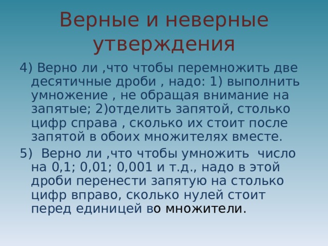 Верные и неверные утверждения 4) Верно ли ,что чтобы перемножить две десятичные дроби , надо: 1) выполнить умножение , не обращая внимание на запятые; 2)отделить запятой, столько цифр справа , сколько их стоит после запятой в обоих множителях вместе. 5) Верно ли ,что чтобы умножить число на 0,1; 0,01; 0,001 и т.д., надо в этой дроби перенести запятую на столько цифр вправо, сколько нулей стоит перед единицей в о множители. 