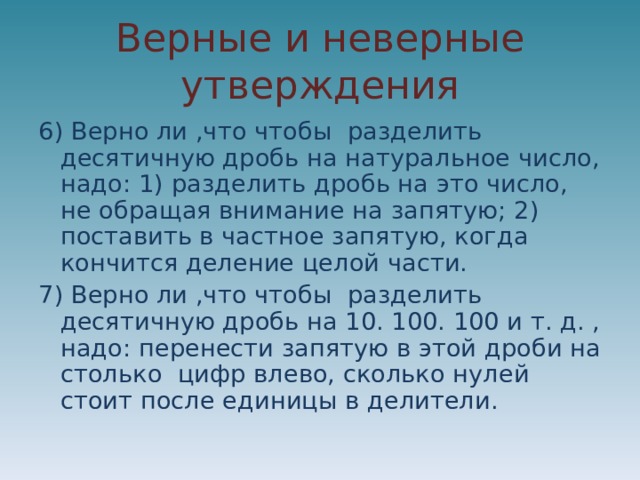 Верные и неверные утверждения 6) Верно ли ,что чтобы разделить десятичную дробь на натуральное число, надо: 1) разделить дробь на это число, не обращая внимание на запятую; 2) поставить в частное запятую, когда кончится деление целой части. 7) Верно ли ,что чтобы разделить десятичную дробь на 10. 100. 100 и т. д. , надо: перенести запятую в этой дроби на столько цифр влево, сколько нулей стоит после единицы в делители. 