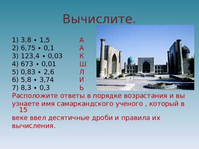 Вычислите. 1) 3,8 ∙ 1,5 А 2) 6,75 ∙ 0,1 А 3) 123,4 ∙ 0,03 К 4) 673 ∙ 0,01 Ш 5) 0,83 ∙ 2,6 Л 6) 5,8 ∙ 3,74 И 7) 8,3 ∙ 0,3 Ь Расположите ответы в порядке возрастания и вы узнаете имя самаркандского ученого , который в 15 веке ввел десятичные дроби и правила их вычисления. 