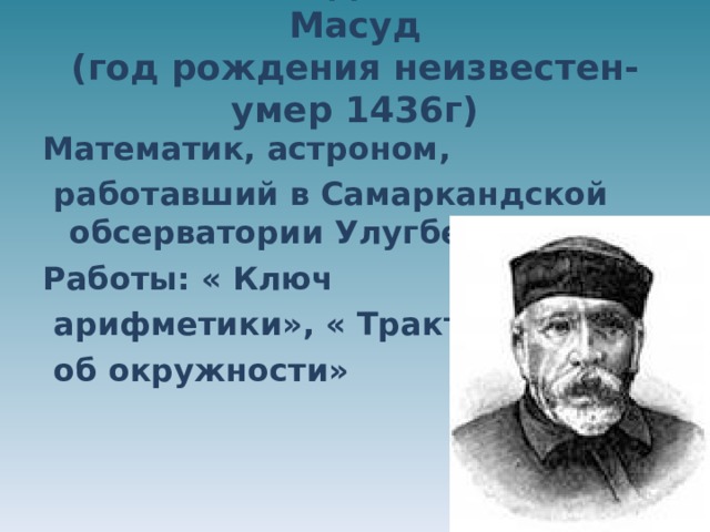 аль― Каши Джемшид Ибн Масуд  (год рождения неизвестен- умер 1436г)   Математик, астроном,  работавший в Самаркандской обсерватории Улугбека. Работы: « Ключ  арифметики», « Трактат  об окружности» 