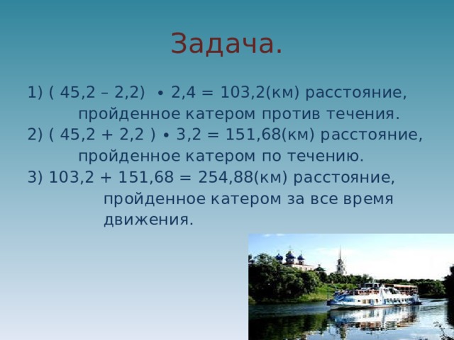 Задача. 1) ( 45,2 – 2,2) ∙ 2,4 = 103,2(км) расстояние,  пройденное катером против течения. 2) ( 45,2 + 2,2 ) ∙ 3,2 = 151,68(км) расстояние,  пройденное катером по течению. 3) 103,2 + 151,68 = 254,88(км) расстояние,  пройденное катером за все время  движения. 