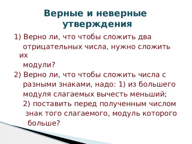 Верные и неверные  утверждения 1) Верно ли, что чтобы сложить два  отрицательных числа, нужно сложить их  модули? 2) Верно ли, что чтобы сложить числа с  разными знаками, надо: 1) из большего  модуля слагаемых вычесть меньший;  2) поставить перед полученным числом  знак того слагаемого, модуль которого  больше? 