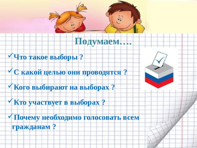 Подумаем…. Что такое выборы ? С какой целью они проводятся ? Кого выбирают на выборах ? Кто участвует в выборах ? Почему необходимо голосовать всем гражданам ? 