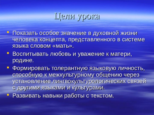 Цели урока Показать особое значение в духовной жизни человека концепта, представленного в системе языка словом «мать». Воспитывать любовь и уважение к матери, родине. Формировать толерантную языковую личность, способную к межкультурному общению через установление лингвокультурологических связей с другими языками и культурами. Развивать навыки работы с текстом.  