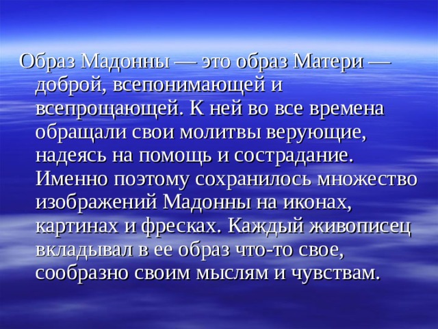Образ Мадонны — это образ Матери — доброй, всепонимающей и всепрощающей. К ней во все времена обращали свои молитвы верующие, надеясь на помощь и сострадание. Именно поэтому сохранилось множество изображений Мадонны на иконах, картинах и фресках. Каждый живописец вкладывал в ее образ что-то свое, сообразно своим мыслям и чувствам. 