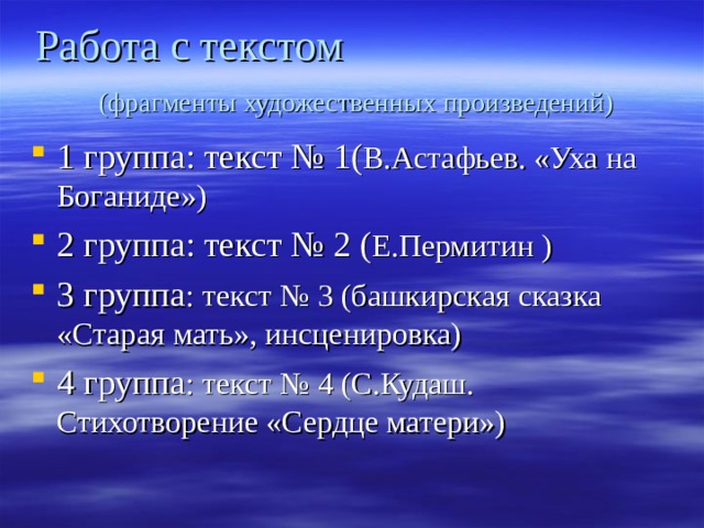 Работа с текстом (фрагменты художественных произведений) 1 группа: текст № 1( В.Астафьев. «Уха на Боганиде») 2 группа: текст № 2 ( Е.Пермитин ) 3 группа : текст № 3 (башкирская сказка «Старая мать», инсценировка) 4 группа : текст № 4 (С.Кудаш. Стихотворение «Сердце матери») 