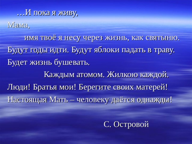  … И пока я живу, Мама,  имя твоё я несу через жизнь, как святыню. Будут годы идти. Будут яблоки падать в траву. Будет жизнь бушевать.  Каждым атомом. Жилкою каждой. Люди! Братья мои! Берегите своих матерей! Настоящая Мать – человеку даётся однажды!  С. Островой 