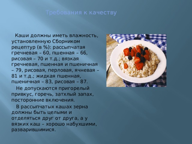 Требования к качеству  Каши должны иметь влажность, установленную Сборником рецептур (в %): рассыпчатая гречневая – 60, пшенная – 66, рисовая – 70 и т.д.; вязкая гречневая, пшенная и пшеничная – 79, рисовая, перловая, ячневая – 81 и т.д.; жидкая пшенная, пшеничная – 83, рисовая – 87.  Не допускаются пригорелый привкус, горечь, затхлый запах, посторонние включения.  В рассыпчатых кашах зерна должны быть целыми и отделяться друг от друга, а у вязких каш – хорошо набухшими, разварившимися. 