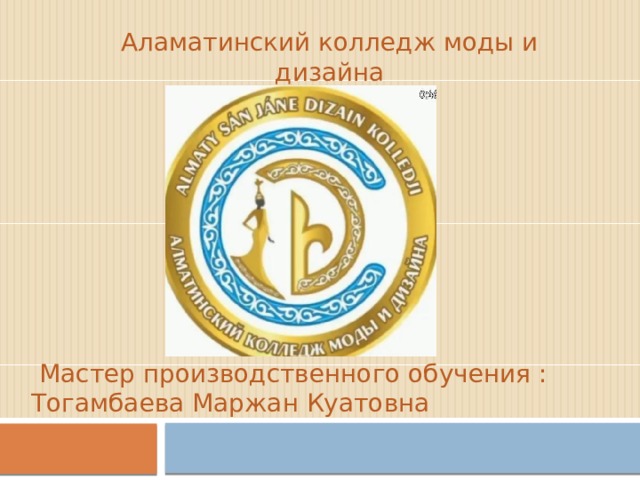Аламатинский колледж моды и дизайна  Мастер производственного обучения : Тогамбаева Маржан Куатовна 