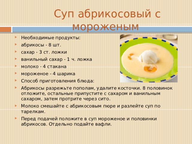  Суп абрикосовый с мороженым Необходимые продукты: абрикосы - 8 шт. сахар - 3 ст. ложки ванильный сахар - 1 ч. ложка молоко - 4 стакана мороженое - 4 шарика  Способ приготовления блюда: Абрикосы разрежьте пополам, удалите косточки. 8 половинок отложите, остальные припустите с сахаром и ванильным сахаром, затем протрите через сито. Молоко смешайте с абрикосовым пюре и разлейте суп по тарелкам. Перед подачей положите в суп мороженое и половинки абрикосов. Отдельно подайте вафли. 