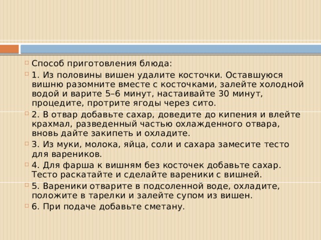Способ приготовления блюда: 1. Из половины вишен удалите косточки. Оставшуюся вишню разомните вместе с косточками, залейте холодной водой и варите 5–6 минут, настаивайте 30 минут, процедите, протрите ягоды через сито. 2. В отвар добавьте сахар, доведите до кипения и влейте крахмал, разведенный частью охлажденного отвара, вновь дайте закипеть и охладите. 3. Из муки, молока, яйца, соли и сахара замесите тесто для вареников. 4. Для фарша к вишням без косточек добавьте сахар. Тесто раскатайте и сделайте вареники с вишней. 5. Вареники отварите в подсоленной воде, охладите, положите в тарелки и залейте супом из вишен. 6. При подаче добавьте сметану. 