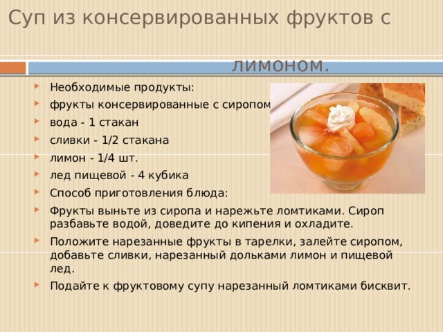 Суп из консервированных фруктов с  лимоном. Необходимые продукты: фрукты консервированные с сиропом - 300 г вода - 1 стакан сливки - 1/2 стакана лимон - 1/4 шт. лед пищевой - 4 кубика  Способ приготовления блюда: Фрукты выньте из сиропа и нарежьте ломтиками. Сироп разбавьте водой, доведите до кипения и охладите. Положите нарезанные фрукты в тарелки, залейте сиропом, добавьте сливки, нарезанный дольками лимон и пищевой лед. Подайте к фруктовому супу нарезанный ломтиками бисквит. 