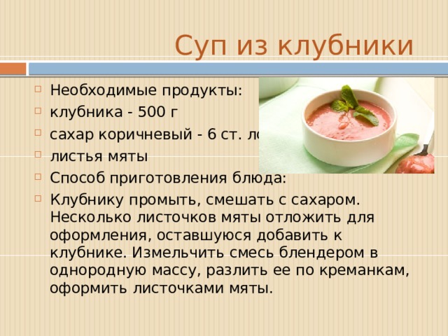  Суп из клубники Необходимые продукты: клубника - 500 г сахар коричневый - 6 ст. ложек листья мяты  Способ приготовления блюда: Клубнику промыть, смешать с сахаром. Несколько листочков мяты отложить для оформления, оставшуюся добавить к клубнике. Измельчить смесь блендером в однородную массу, разлить ее по креманкам, оформить листочками мяты. 