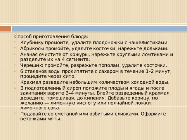 Способ приготовления блюда: Клубнику промойте, удалите плодоножки с чашелистиками. Абрикосы промойте, удалите косточки, нарежьте дольками. Ананас очистите от кожуры, нарежьте круглыми ломтиками и разделите их на 4 сегмента. Черешню промойте, разрежьте пополам, удалите косточки. 6 стаканов воды прокипятите с сахаром в течение 1–2 минут, процедите через сито. Крахмал разведите небольшим количеством холодной воды. В подготовленный сироп положите плоды и ягоды и после закипания варите 3–4 минуты. Влейте разведенный крахмал, доведите, помешивая, до кипения. Добавьте корицу, по желанию — лимонную кислоту или полчайной ложки лимонного сока. Подавайте со сметаной или взбитыми сливками. Оформите веточками мяты. 