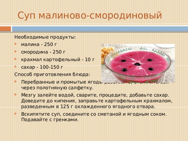  Суп малиново-смородиновый Необходимые продукты: малина - 250 г смородина - 250 г крахмал картофельный - 10 г сахар - 100-150 г  Способ приготовления блюда: Перебранные и промытые ягоды разомните, отожмите сок через полотняную салфетку. Мезгу залейте водой, сварите, процедите, добавьте сахар. Доведите до кипения, заправьте картофельным крахмалом, разведенным в 125 г охлажденного ягодного отвара. Вскипятите суп, соедините со сметаной и ягодным соком. Подавайте с гренками. 