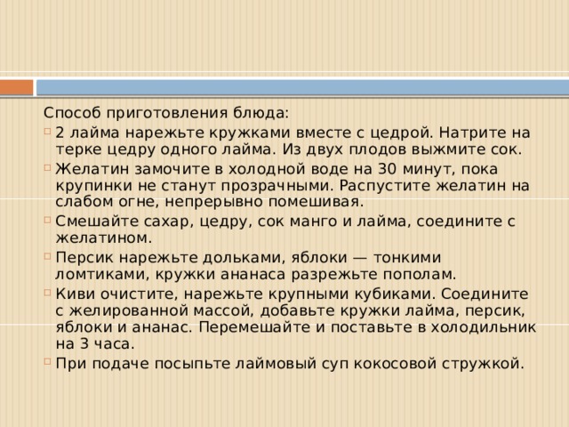 Способ приготовления блюда: 2 лайма нарежьте кружками вместе с цедрой. Натрите на терке цедру одного лайма. Из двух плодов выжмите сок. Желатин замочите в холодной воде на 30 минут, пока крупинки не станут прозрачными. Распустите желатин на слабом огне, непрерывно помешивая. Смешайте сахар, цедру, сок манго и лайма, соедините с желатином. Персик нарежьте дольками, яблоки — тонкими ломтиками, кружки ананаса разрежьте пополам. Киви очистите, нарежьте крупными кубиками. Соедините с желированной массой, добавьте кружки лайма, персик, яблоки и ананас. Перемешайте и поставьте в холодильник на 3 часа. При подаче посыпьте лаймовый суп кокосовой стружкой. 