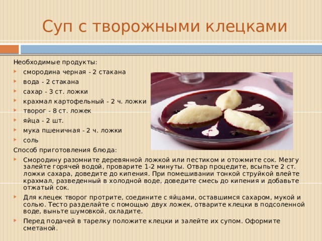 Суп с творожными клецками Необходимые продукты: смородина черная - 2 стакана вода - 2 стакана сахар - 3 ст. ложки крахмал картофельный - 2 ч. ложки творог - 8 ст. ложек яйца - 2 шт. мука пшеничная - 2 ч. ложки соль  Способ приготовления блюда: Смородину разомните деревянной ложкой или пестиком и отожмите сок. Мезгу залейте горячей водой, проварите 1-2 минуты. Отвар процедите, всыпьте 2 ст. ложки сахара, доведите до кипения. При помешивании тонкой струйкой влейте крахмал, разведенный в холодной воде, доведите смесь до кипения и добавьте отжатый сок. Для клецек творог протрите, соедините с яйцами, оставшимся сахаром, мукой и солью. Тесто разделайте с помощью двух ложек, отварите клецки в подсоленной воде, выньте шумовкой, охладите. Перед подачей в тарелку положите клецки и залейте их супом. Оформите сметаной . 