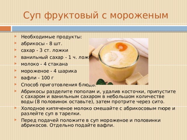 Суп фруктовый с мороженым Необходимые продукты: абрикосы - 8 шт. сахар - 3 ст. ложки ванильный сахар - 1 ч. ложка молоко - 4 стакана мороженое - 4 шарика вафли - 100 г  Способ приготовления блюда: Абрикосы разделите пополам и, удалив косточки, припустите с сахаром и ванильным сахаром в небольшом количестве воды (8 половинок оставьте), затем протрите через сито. Холодное кипяченое молоко смешайте с абрикосовым пюре и разлейте суп в тарелки. Перед подачей положите в суп мороженое и половинки абрикосов. Отдельно подайте вафли. 