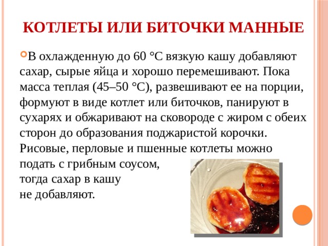 Котлеты или биточки манные   В охлажденную до 60 °С вязкую кашу добавляют сахар, сырые яйца и хорошо перемешивают. Пока масса теплая (45–50 °С), развешивают ее на порции, формуют в виде котлет или биточков, панируют в сухарях и обжаривают на сковороде с жиром с обеих сторон до образования поджаристой корочки. Рисовые, перловые и пшенные котлеты можно подать с грибным соусом, тогда сахар в кашу не добавляют. 
