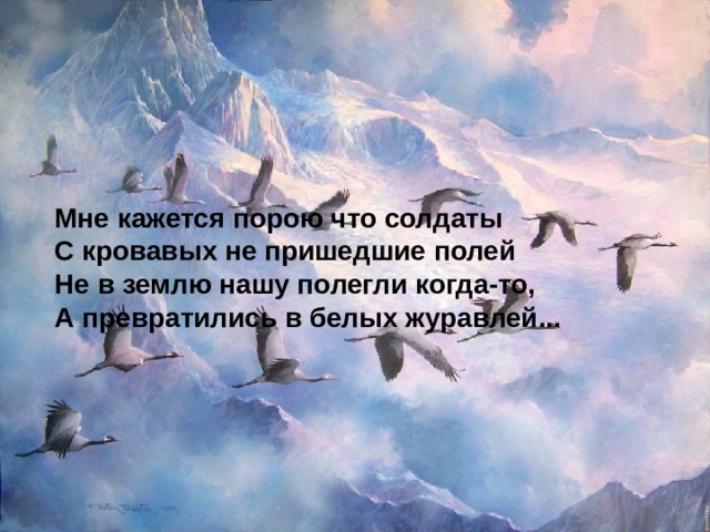 Мне кажется порою что солдаты С кровавых не пришедшие полей Не в землю нашу полегли когда-то, А превратились в белых журавлей... 