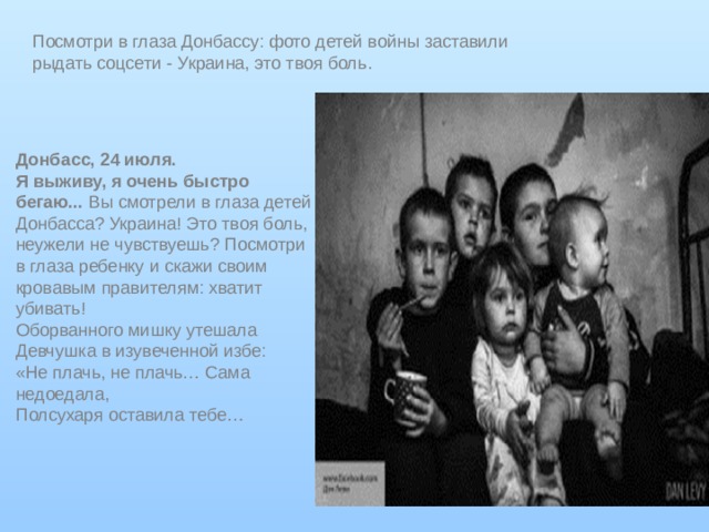 Посмотри в глаза Донбассу: фото детей войны заставили рыдать соцсети - Украина, это твоя боль . Донбасс, 24 июля. Я выживу, я очень быстро бегаю...  Вы смотрели в глаза детей Донбасса? Украина! Это твоя боль, неужели не чувствуешь? Посмотри в глаза ребенку и скажи своим кровавым правителям: хватит убивать! Оборванного мишку утешала  Девчушка в изувеченной избе:  «Не плачь, не плачь… Сама недоедала,  Полсухаря оставила тебе… 