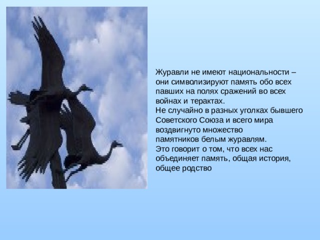Журавли не имеют национальности – они символизируют память обо всех павших на полях сражений во всех войнах и терактах. Не случайно в разных уголках бывшего Советского Союза и всего мира воздвигнуто множество памятников белым журавлям. Это говорит о том, что всех нас объединяет память, общая история, общее родство 