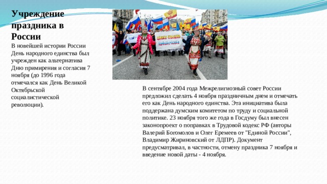 Учреждение праздника в России В новейшей истории России День народного единства был учрежден как альтернатива Дню примирения и согласия 7 ноября (до 1996 года отмечался как День Великой Октябрьской социалистической революции). В сентябре 2004 года Межрелигиозный совет России предложил сделать 4 ноября праздничным днем и отмечать его как День народного единства. Эта инициатива была поддержана думским комитетом по труду и социальной политике. 23 ноября того же года в Госдуму был внесен законопроект о поправках в Трудовой кодекс РФ (авторы Валерий Богомолов и Олег Еремеев от 