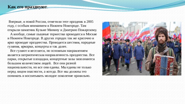 Как его празднуют .  Впервые, в новой России, отметили этот праздник в 2005 году, с особым вниманием в Нижнем Новгороде. Там открыли памятник Кузьме Минину и Дмитрию Пожарскому.  А вообще, самые пышные торжества проводятся в Москве и Нижнем Новгороде. В других городах так же красочно и ярко проводят празднества. Проводятся шествия, народные гуляния, ярмарки, концерты и так далее.  Все гуляют и веселятся, но основным направлением является патриотическая направленность празднества. Все парки, открытые площадки, концертные залы заполняются большим количеством людей. Все они разной национальности, но все они едины. Мы едины не только перед лицом опасности, а всегда. Все мы должны это понимать и воспитывать молодое поколение правильно. 
