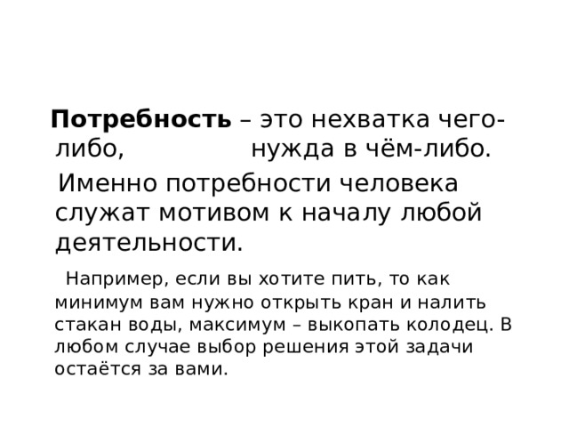  Потребность  – это нехватка чего-либо, нужда в чём-либо.  Именно потребности человека служат мотивом к началу любой деятельности.  Например, если вы хотите пить, то как минимум вам нужно открыть кран и налить стакан воды, максимум – выкопать колодец. В любом случае выбор решения этой задачи остаётся за вами. 