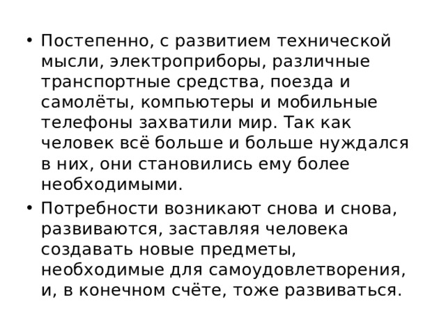Постепенно, с развитием технической мысли, электроприборы, различные транспортные средства, поезда и самолёты, компьютеры и мобильные телефоны захватили мир. Так как человек всё больше и больше нуждался в них, они становились ему более необходимыми. Потребности возникают снова и снова, развиваются, заставляя человека создавать новые предметы, необходимые для самоудовлетворения, и, в конечном счёте, тоже развиваться. 