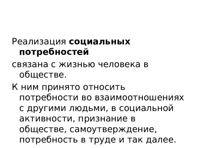 Реализация  социальных потребностей   связана с жизнью человека в обществе. К ним принято относить потребности во взаимоотношениях с другими людьми, в социальной активности, признание в обществе, самоутверждение, потребность в труде и так далее. 