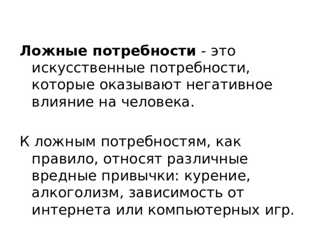 Ложные потребности - это искусственные потребности, которые оказывают негативное влияние на человека. К ложным потребностям, как правило, относят различные вредные привычки: курение, алкоголизм, зависимость от интернета или компьютерных игр. 
