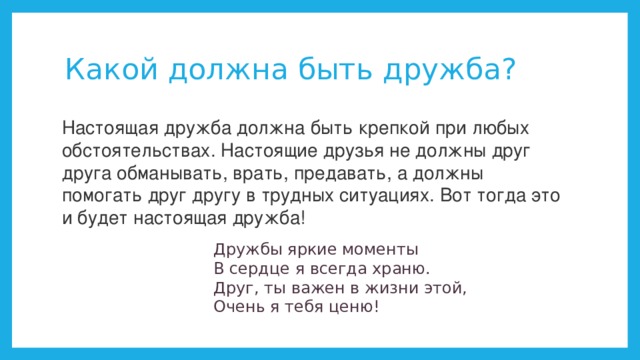Какой должна быть дружба? Настоящая дружба должна быть крепкой при любых обстоятельствах. Настоящие друзья не должны друг друга обманывать, врать, предавать, а должны помогать друг другу в трудных ситуациях. Вот тогда это и будет настоящая дружба! Дружбы яркие моменты   В сердце я всегда храню.   Друг, ты важен в жизни этой,   Очень я тебя ценю! 