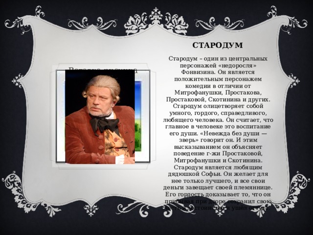 СТАРОДУМ Стародум – один из центральных персонажей «недоросля» Фонвизина. Он является положительным персонажем комедии в отличии от Митрофанушки, Простакова, Простаковой, Скотинина и других. Стародум олицетворяет собой умного, гордого, справедливого, любящего человека. Он считает, что главное в человеке это воспитание его души. «Невежда без души — зверь» говорит он. И этим высказыванием он объясняет поведение г-жи Простаковой, Митрофанушки и Скотинина. Стародум является любящим дядюшкой Софьи. Он желает для нее только лучшего, и все свои деньги завещает своей племяннице. Его гордость доказывает то, что он прибывая при дворе сохранил свою честь и достоинство и ушёл оттуда. Вставка рисунка 