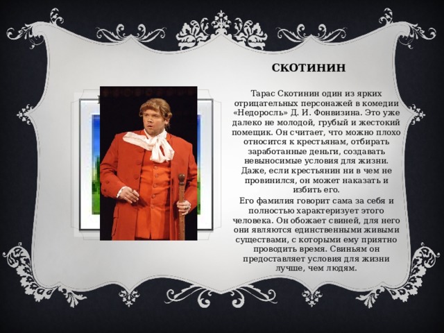 СКОТИНИН Тарас Скотинин один из ярких отрицательных персонажей в комедии «Недоросль» Д. И. Фонвизина. Это уже далеко не молодой, грубый и жестокий помещик. Он считает, что можно плохо относится к крестьянам, отбирать заработанные деньги, создавать невыносимые условия для жизни. Даже, если крестьянин ни в чем не провинился, он может наказать и избить его. Его фамилия говорит сама за себя и полностью характеризует этого человека. Он обожает свиней, для него они являются единственными живыми существами, с которыми ему приятно проводить время. Свиньям он предоставляет условия для жизни лучше, чем людям. Вставка рисунка 