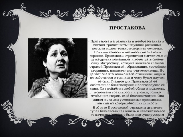 ПРОСТАКОВА Простакова неграмотная и необразованная и считает грамотность ненужной роскошью, которая может только испортить человека. Понятия совесть и честность не знакомы героине. Простакова стремиться выглядеть не хуже других помещиков и хочет дать своему сыну Митрофану, который является главной отрадой Простаковой, образование, достойное дворянина, нанимает ему учителя-немца. Но делает она это только из-за столичной моды и не заботиться о том, как и чему будет научен её сын. Главное для Простаковой-её собственное благополучие и благополучие её сына. Она пойдёт на любой обман и подлость, используя все хитрости и уловки, только чтобы не потерять своё благосостояние. Она живет по своим устоявшимся принципам, главный из которых-беспринципность.  В образе Простаковой отражены двуличие, тупая бесчеловечная власть и невежество-все те качества, которые были присуще русским помещикам восемнадцатого века 
