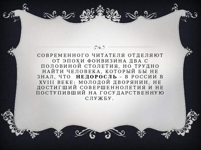 Современного читателя отделяют от эпохи Фонвизина два с половиной столетия, но трудно найти человека, который бы не знал, что Недоросль – в России в XVIII веке: молодой дворянин, не достигший совершеннолетия и не поступивший на государственную службу. 