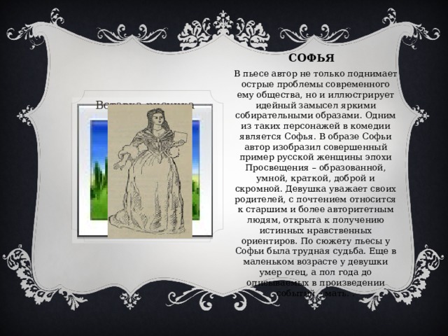 СОФЬя В пьесе автор не только поднимает острые проблемы современного ему общества, но и иллюстрирует идейный замысел яркими собирательными образами. Одним из таких персонажей в комедии является Софья. В образе Софьи автор изобразил совершенный пример русской женщины эпохи Просвещения – образованной, умной, краткой, доброй и скромной. Девушка уважает своих родителей, с почтением относится к старшим и более авторитетным людям, открыта к получению истинных нравственных ориентиров. По сюжету пьесы у Софьи была трудная судьба. Еще в маленьком возрасте у девушки умер отец, а пол года до описываемых в произведении событий – мать. . Вставка рисунка 