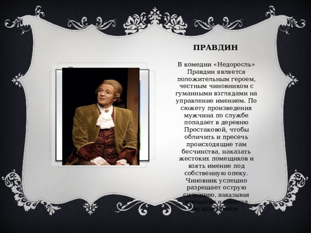 ПРАВДИН В комедии «Недоросль» Правдин является положительным героем, честным чиновником с гуманными взглядами на управление имением. По сюжету произведения мужчина по службе попадает в деревню Простаковой, чтобы обличить и пресечь происходящие там бесчинства, наказать жестоких помещиков и взять имение под собственную опеку. Чиновник успешно разрешает острую ситуацию , наказывая виноватых и помогая нуждающимся. Вставка рисунка 