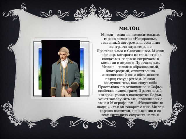 МИЛОН Милон – один из положительных героев комедии «Недоросль», введенный автором для создания контраста характеров с Простаковыми и Скотининым. Милон – офицер, которого во главе отряда солдат мы впервые встречаем в комедии в деревне Простаковых. Милон – человек образованный, благородный, ответственно исполняющий свои обязанности перед государством. Милон возмущен тем, как ведут себя Простаковы по отношению к Софье, особенно лицемерием Простаковой, которая, узнав о наследстве Софьи, хочет заполучить его, поженив их с сыном Митрофаном – «Недостойные люди!» - так он говорит о них. Милон хорошо воспитан, ненавязчив и во всех ситуациях сохранят честь и лицо. Вставка рисунка 