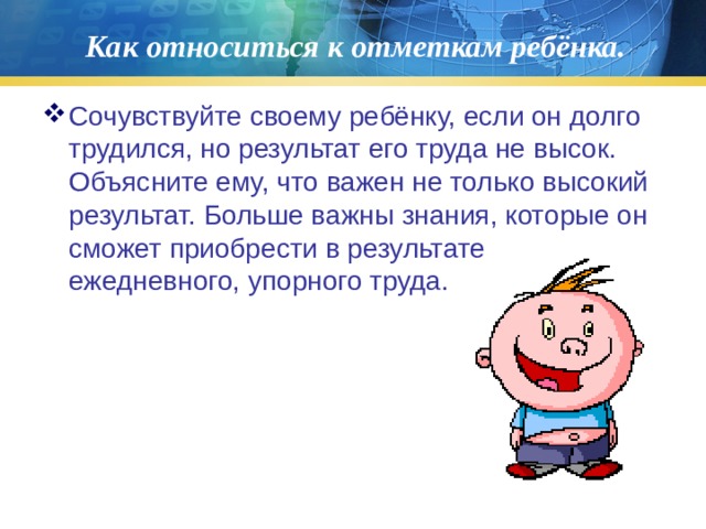 Как относиться к отметкам ребёнка. Сочувствуйте своему ребёнку, если он долго трудился, но результат его труда не высок. Объясните ему, что важен не только высокий результат. Больше важны знания, которые он сможет приобрести в результате ежедневного, упорного труда. 
