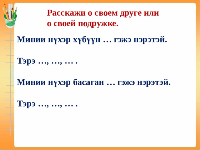 Расскажи о своем друге или о своей подружке. Минии нүхэр хүбүүн … гэжэ нэрэтэй. Тэрэ …, …, … . Минии нүхэр басаган … гэжэ нэрэтэй. Тэрэ …, …, … .  
