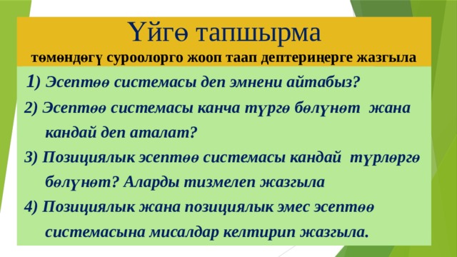 Үйгө тапшырма  төмөндөгү суроолорго жооп таап дептериңерге жазгыла  1 ) Эсептөө системасы деп эмнени айтабыз?  2) Эсептөө системасы канча түргө бөлүнөт жана  кандай деп аталат?  3) Позициялык эсептөө системасы кандай түрлөргө  бөлүнөт? Аларды тизмелеп жазгыла  4) Позициялык жана позициялык эмес эсептөө  системасына мисалдар келтирип жазгыла. 