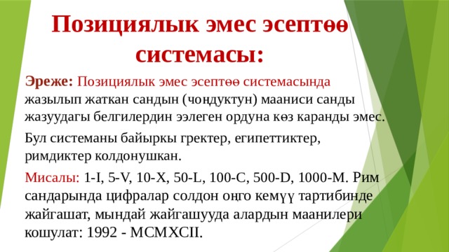Позициялык эмес эсептөө системасы: Эреже: Позициялык эмес эсептөө системасында жазылып жаткан сандын (чоңдуктун) мааниси санды жазуудагы белгилердин ээлеген ордуна көз каранды эмес. Бул системаны байыркы гректер, египеттиктер, римдиктер колдонушкан. Мисалы: 1-I, 5-V, 10-X, 50-L, 100-C, 500-D, 1000-M. Рим сандарында цифралар солдон оңго кемүү тартибинде жайгашат, мындай жайгашууда алардын маанилери кошулат: 1992 - MCMXCII. 