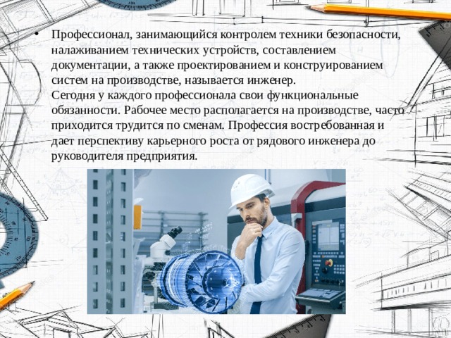 Профессионал, занимающийся контролем техники безопасности, налаживанием технических устройств, составлением документации, а также проектированием и конструированием систем на производстве, называется инженер.  Сегодня у каждого профессионала свои функциональные обязанности. Рабочее место располагается на производстве, часто приходится трудится по сменам. Профессия востребованная и дает перспективу карьерного роста от рядового инженера до руководителя предприятия. 