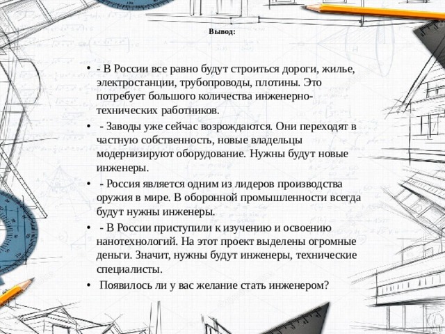 Вывод:   - В России все равно будут строиться дороги, жилье, электростанции, трубопроводы, плотины. Это потребует большого количества инженерно-технических работников.  - Заводы уже сейчас возрождаются. Они переходят в частную собственность, новые владельцы модернизируют оборудование. Нужны будут новые инженеры.  - Россия является одним из лидеров производства оружия в мире. В оборонной промышленности всегда будут нужны инженеры.  - В России приступили к изучению и освоению нанотехнологий. На этот проект выделены огромные деньги. Значит, нужны будут инженеры, технические специалисты.  Появилось ли у вас желание стать инженером? 