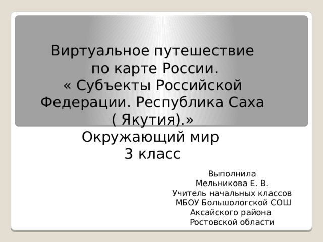 Виртуальное путешествие  по карте России. « Субъекты Российской Федерации. Республика Саха ( Якутия).» Окружающий мир 3 класс Выполнила Мельникова Е. В. Учитель начальных классов  МБОУ Большологской СОШ Аксайского района Ростовской области 